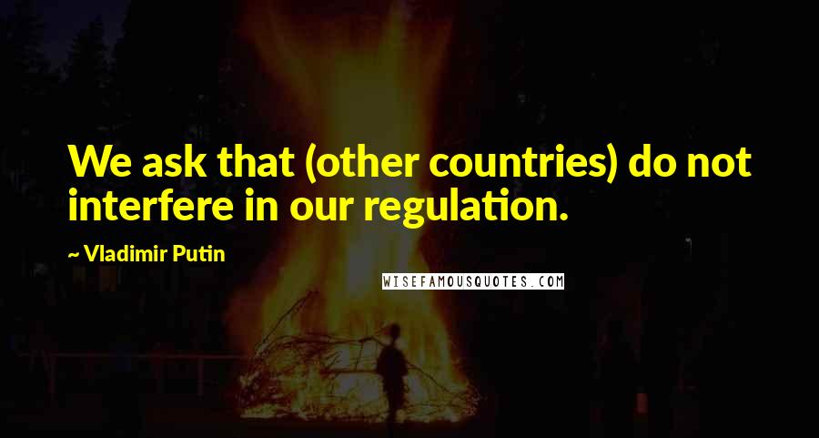 Vladimir Putin Quotes: We ask that (other countries) do not interfere in our regulation.