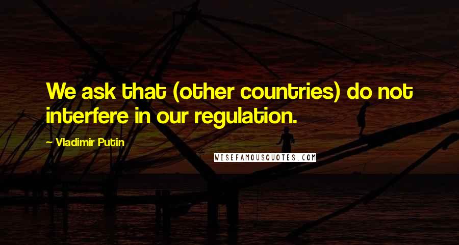 Vladimir Putin Quotes: We ask that (other countries) do not interfere in our regulation.