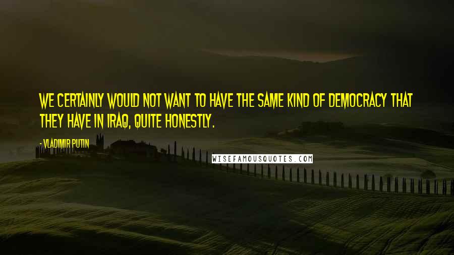 Vladimir Putin Quotes: We certainly would not want to have the same kind of democracy that they have in Iraq, quite honestly.