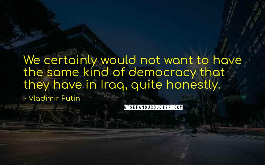 Vladimir Putin Quotes: We certainly would not want to have the same kind of democracy that they have in Iraq, quite honestly.