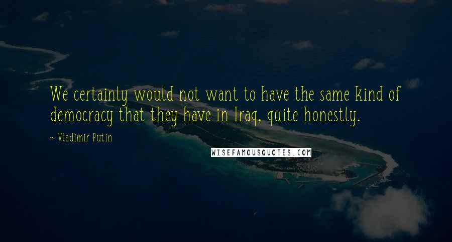 Vladimir Putin Quotes: We certainly would not want to have the same kind of democracy that they have in Iraq, quite honestly.