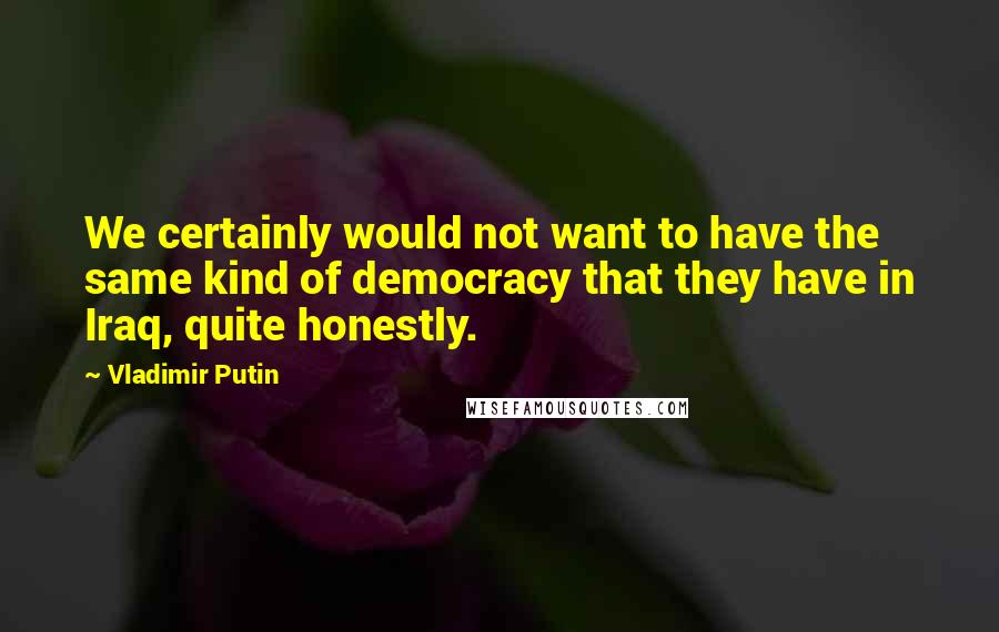 Vladimir Putin Quotes: We certainly would not want to have the same kind of democracy that they have in Iraq, quite honestly.