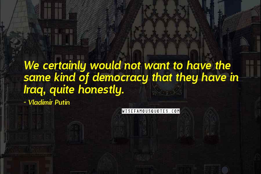 Vladimir Putin Quotes: We certainly would not want to have the same kind of democracy that they have in Iraq, quite honestly.