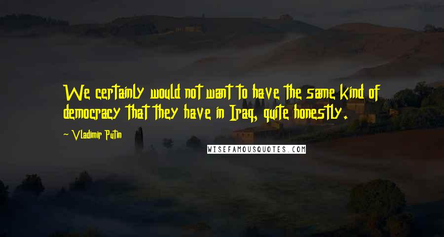 Vladimir Putin Quotes: We certainly would not want to have the same kind of democracy that they have in Iraq, quite honestly.