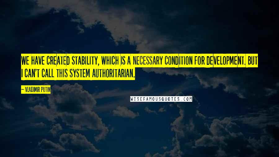 Vladimir Putin Quotes: We have created stability, which is a necessary condition for development. But I can't call this system authoritarian.