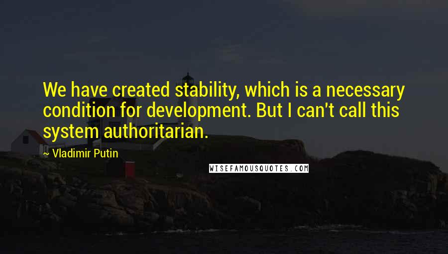 Vladimir Putin Quotes: We have created stability, which is a necessary condition for development. But I can't call this system authoritarian.