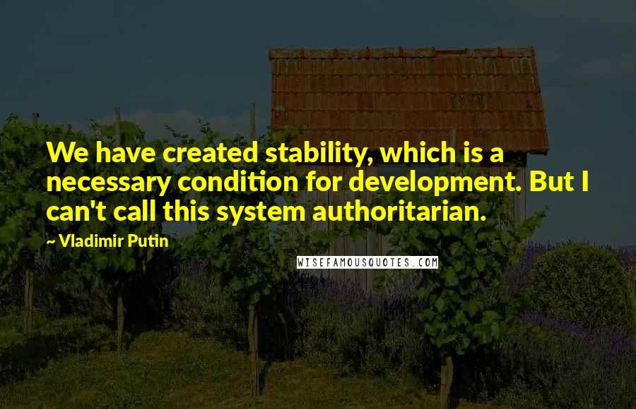 Vladimir Putin Quotes: We have created stability, which is a necessary condition for development. But I can't call this system authoritarian.