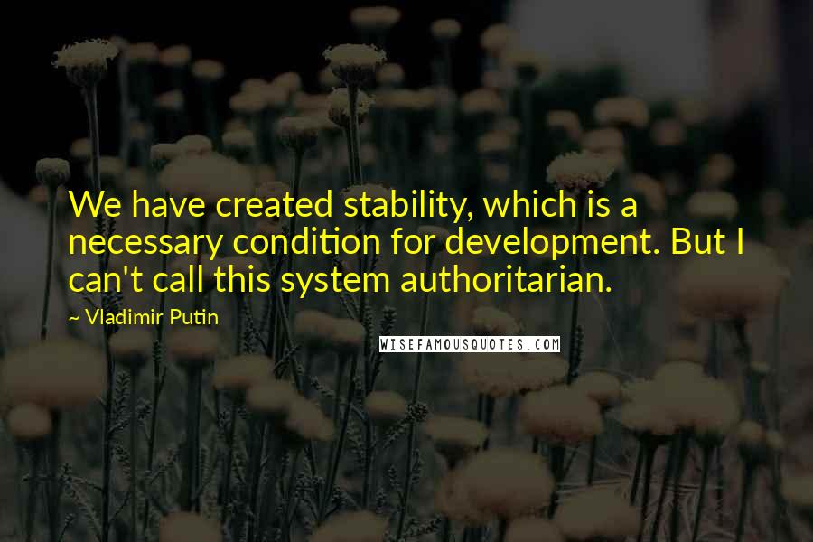 Vladimir Putin Quotes: We have created stability, which is a necessary condition for development. But I can't call this system authoritarian.