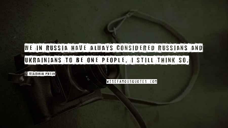 Vladimir Putin Quotes: We in Russia have always considered Russians and Ukrainians to be one people. I still think so.