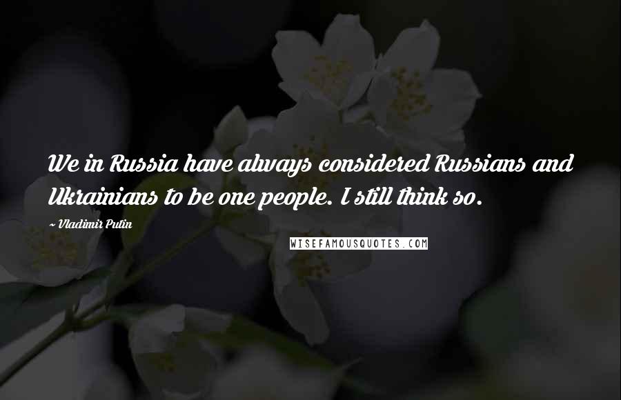 Vladimir Putin Quotes: We in Russia have always considered Russians and Ukrainians to be one people. I still think so.