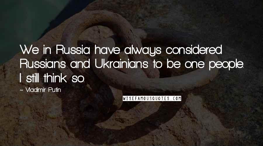 Vladimir Putin Quotes: We in Russia have always considered Russians and Ukrainians to be one people. I still think so.