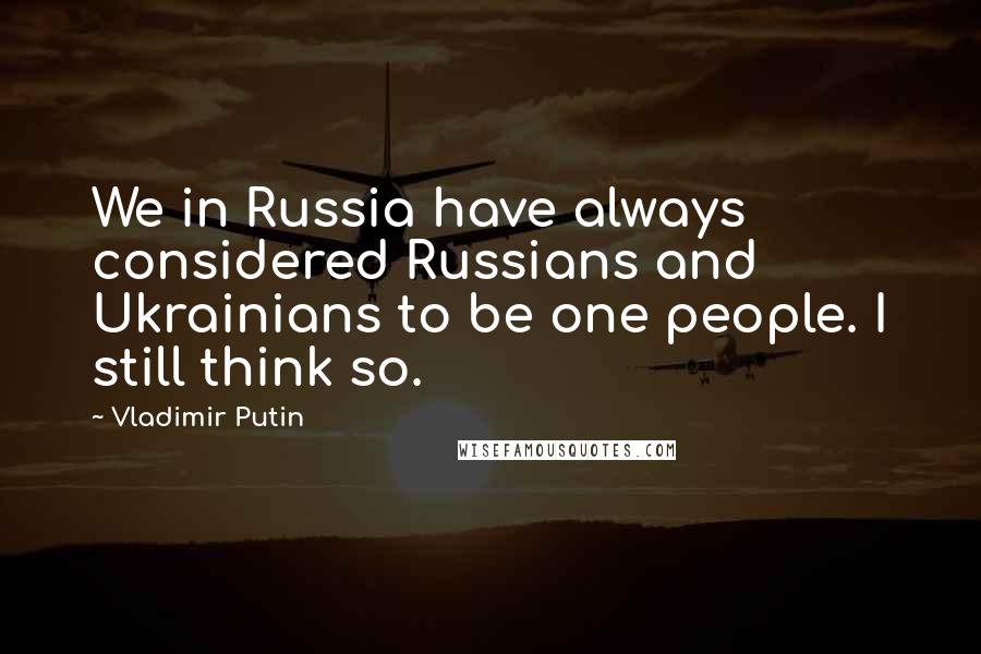 Vladimir Putin Quotes: We in Russia have always considered Russians and Ukrainians to be one people. I still think so.