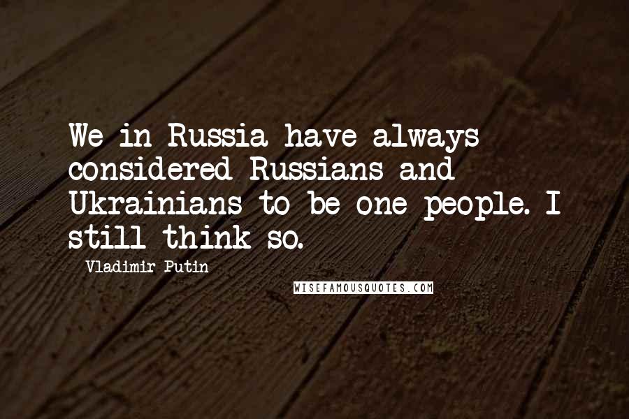 Vladimir Putin Quotes: We in Russia have always considered Russians and Ukrainians to be one people. I still think so.