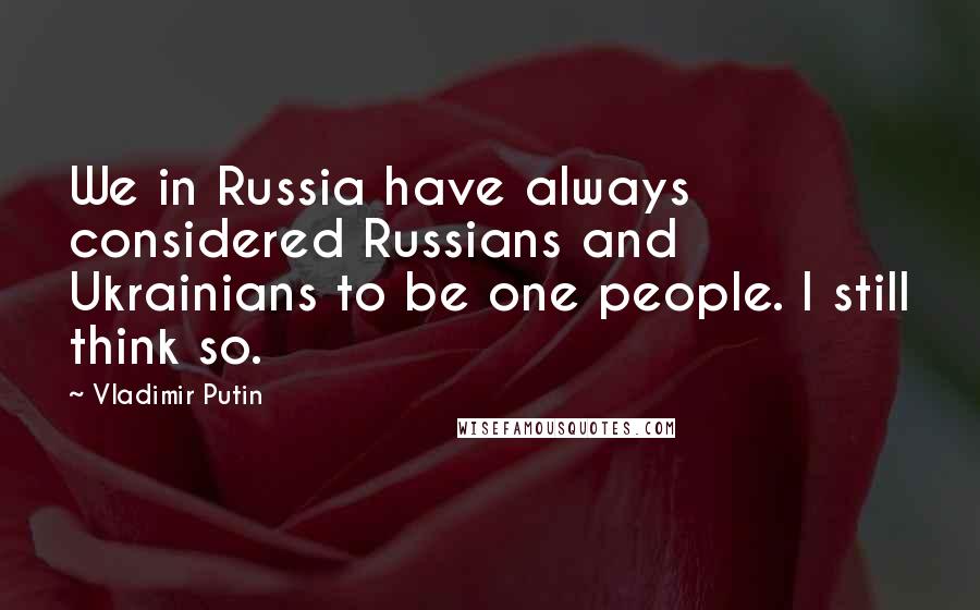 Vladimir Putin Quotes: We in Russia have always considered Russians and Ukrainians to be one people. I still think so.