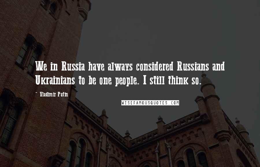 Vladimir Putin Quotes: We in Russia have always considered Russians and Ukrainians to be one people. I still think so.