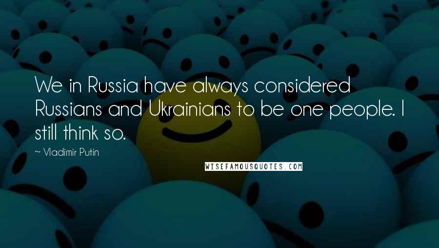 Vladimir Putin Quotes: We in Russia have always considered Russians and Ukrainians to be one people. I still think so.