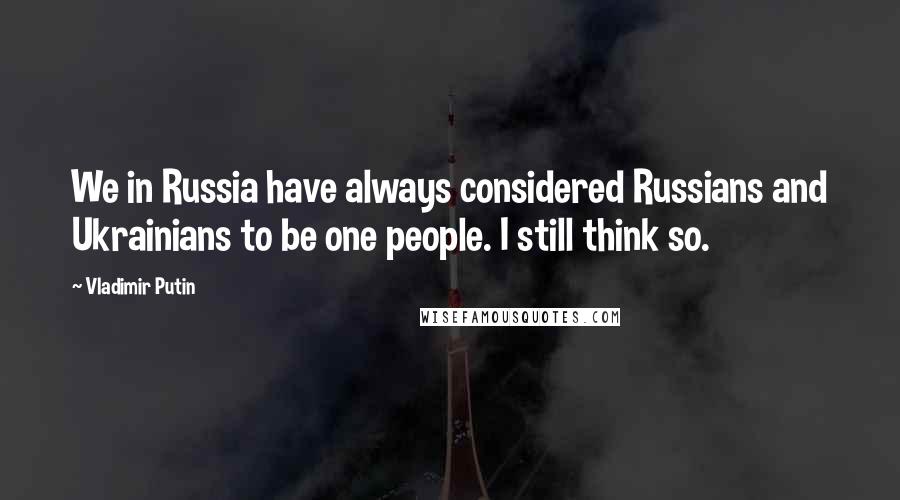 Vladimir Putin Quotes: We in Russia have always considered Russians and Ukrainians to be one people. I still think so.