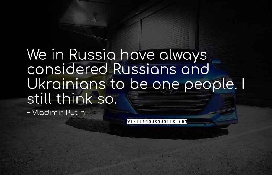 Vladimir Putin Quotes: We in Russia have always considered Russians and Ukrainians to be one people. I still think so.