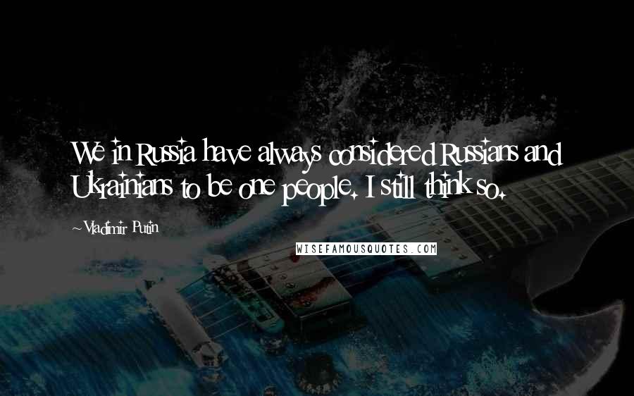 Vladimir Putin Quotes: We in Russia have always considered Russians and Ukrainians to be one people. I still think so.