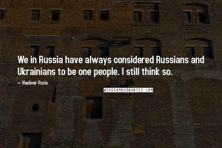 Vladimir Putin Quotes: We in Russia have always considered Russians and Ukrainians to be one people. I still think so.
