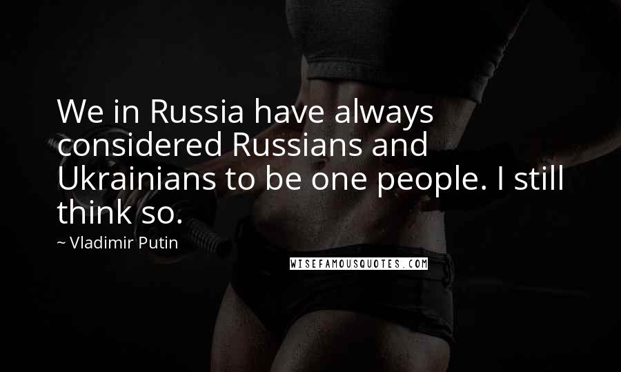 Vladimir Putin Quotes: We in Russia have always considered Russians and Ukrainians to be one people. I still think so.