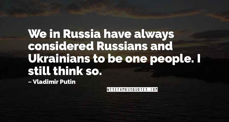 Vladimir Putin Quotes: We in Russia have always considered Russians and Ukrainians to be one people. I still think so.