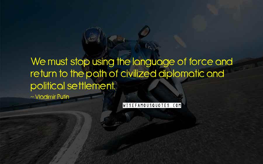 Vladimir Putin Quotes: We must stop using the language of force and return to the path of civilized diplomatic and political settlement.