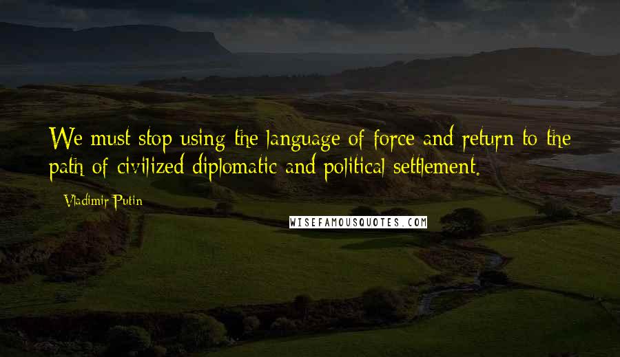 Vladimir Putin Quotes: We must stop using the language of force and return to the path of civilized diplomatic and political settlement.