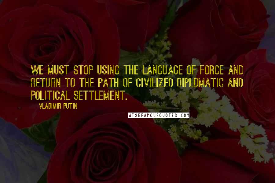 Vladimir Putin Quotes: We must stop using the language of force and return to the path of civilized diplomatic and political settlement.