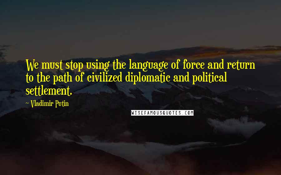 Vladimir Putin Quotes: We must stop using the language of force and return to the path of civilized diplomatic and political settlement.