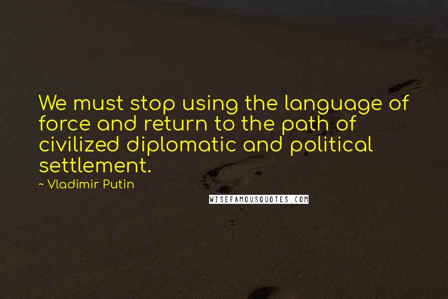 Vladimir Putin Quotes: We must stop using the language of force and return to the path of civilized diplomatic and political settlement.