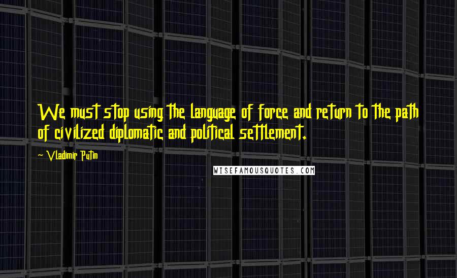 Vladimir Putin Quotes: We must stop using the language of force and return to the path of civilized diplomatic and political settlement.