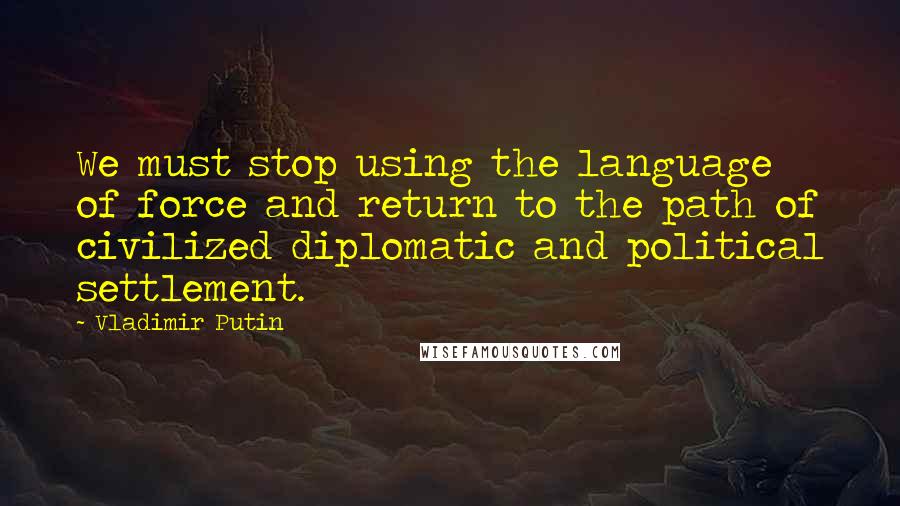 Vladimir Putin Quotes: We must stop using the language of force and return to the path of civilized diplomatic and political settlement.