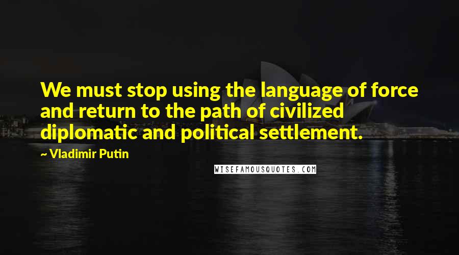 Vladimir Putin Quotes: We must stop using the language of force and return to the path of civilized diplomatic and political settlement.