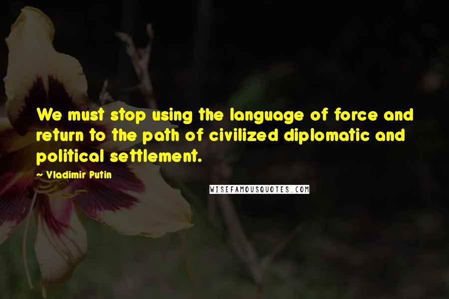 Vladimir Putin Quotes: We must stop using the language of force and return to the path of civilized diplomatic and political settlement.