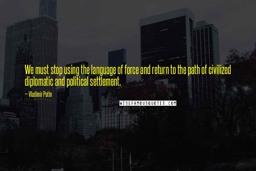 Vladimir Putin Quotes: We must stop using the language of force and return to the path of civilized diplomatic and political settlement.