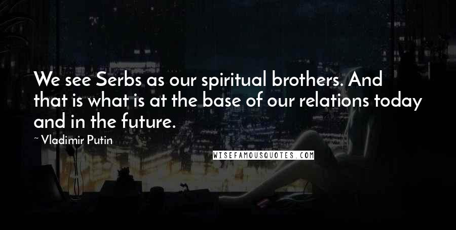 Vladimir Putin Quotes: We see Serbs as our spiritual brothers. And that is what is at the base of our relations today and in the future.