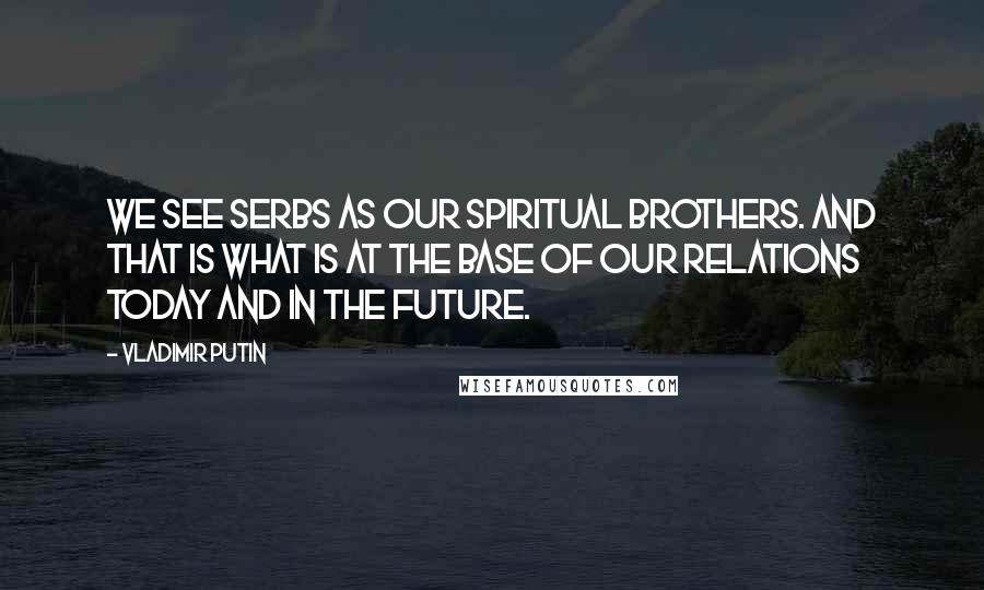 Vladimir Putin Quotes: We see Serbs as our spiritual brothers. And that is what is at the base of our relations today and in the future.