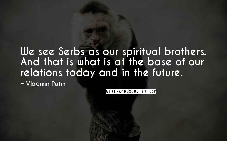Vladimir Putin Quotes: We see Serbs as our spiritual brothers. And that is what is at the base of our relations today and in the future.