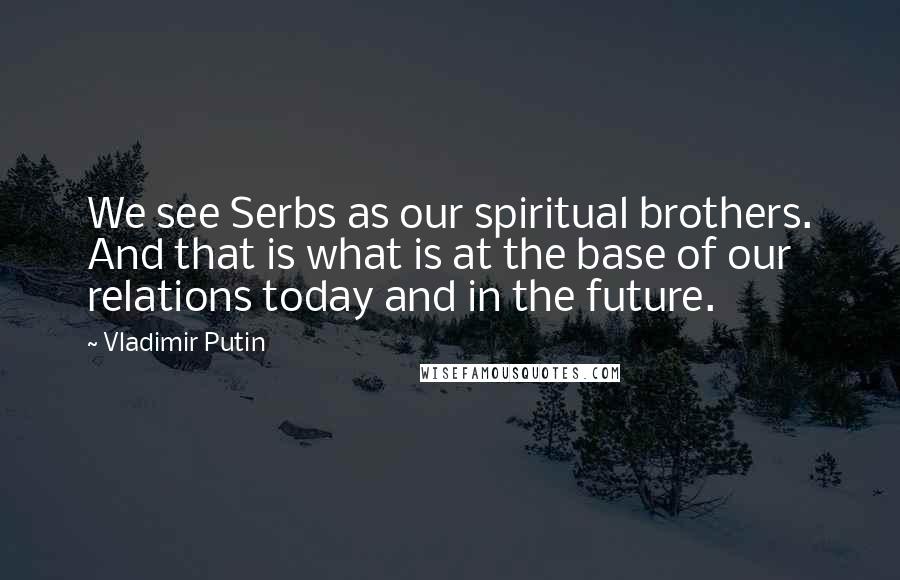 Vladimir Putin Quotes: We see Serbs as our spiritual brothers. And that is what is at the base of our relations today and in the future.