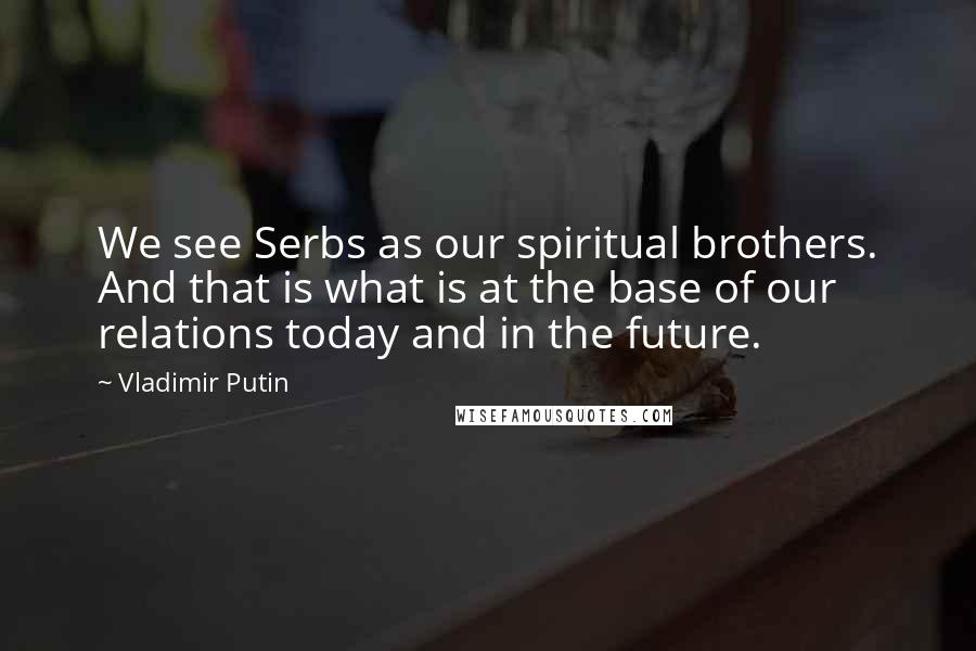 Vladimir Putin Quotes: We see Serbs as our spiritual brothers. And that is what is at the base of our relations today and in the future.