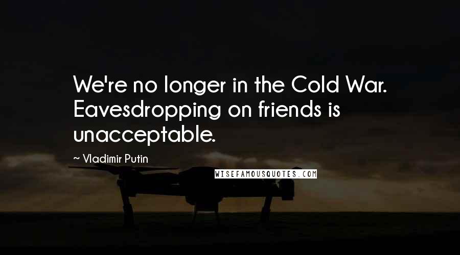 Vladimir Putin Quotes: We're no longer in the Cold War. Eavesdropping on friends is unacceptable.