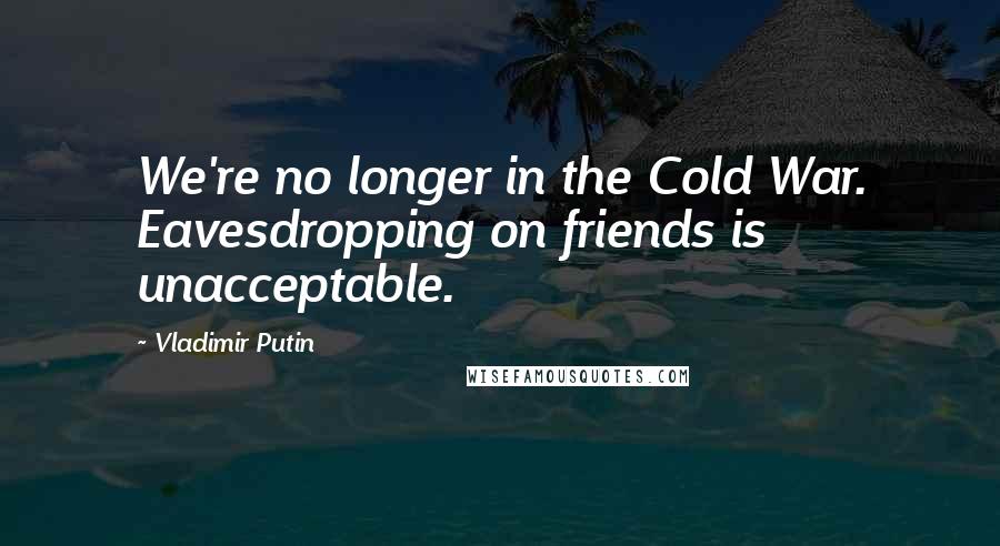 Vladimir Putin Quotes: We're no longer in the Cold War. Eavesdropping on friends is unacceptable.