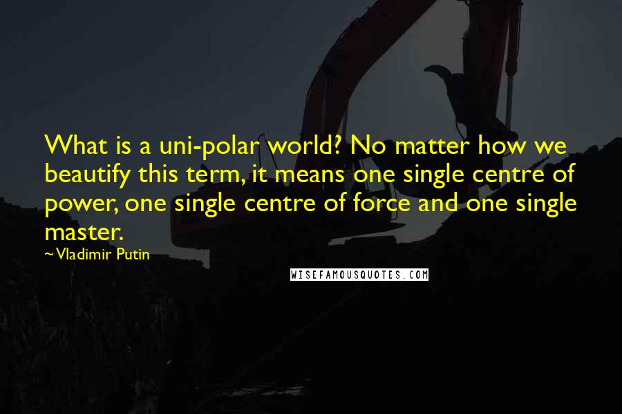 Vladimir Putin Quotes: What is a uni-polar world? No matter how we beautify this term, it means one single centre of power, one single centre of force and one single master.