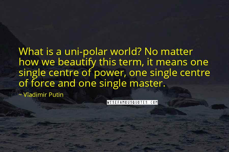 Vladimir Putin Quotes: What is a uni-polar world? No matter how we beautify this term, it means one single centre of power, one single centre of force and one single master.