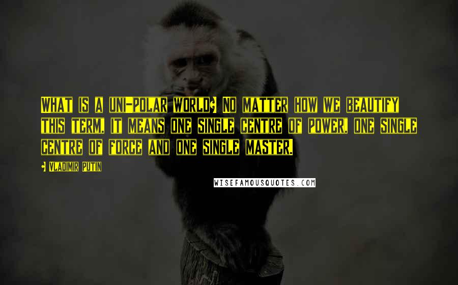 Vladimir Putin Quotes: What is a uni-polar world? No matter how we beautify this term, it means one single centre of power, one single centre of force and one single master.
