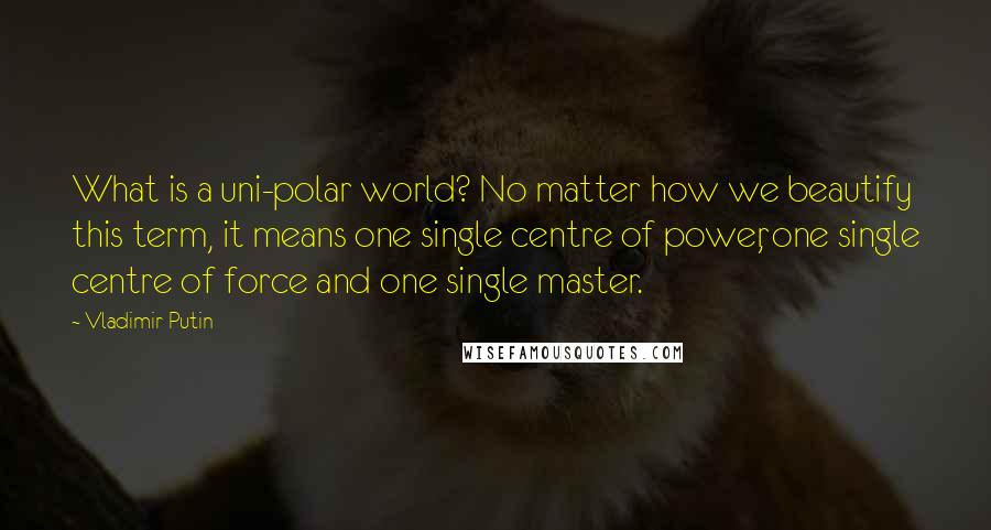 Vladimir Putin Quotes: What is a uni-polar world? No matter how we beautify this term, it means one single centre of power, one single centre of force and one single master.