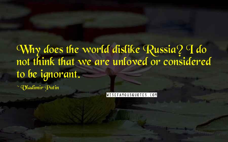 Vladimir Putin Quotes: Why does the world dislike Russia? I do not think that we are unloved or considered to be ignorant.
