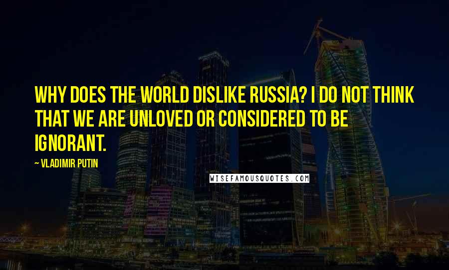Vladimir Putin Quotes: Why does the world dislike Russia? I do not think that we are unloved or considered to be ignorant.