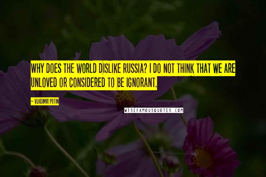 Vladimir Putin Quotes: Why does the world dislike Russia? I do not think that we are unloved or considered to be ignorant.